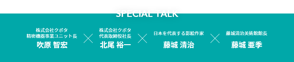 Special Talk　株式会社クボタ
                              精密機器事業ユニット長　吹原 智宏　株式会社クボタ 代表取締役社長　北尾 裕一　日本を代表する影絵作家 藤城 清治　藤城清治美術館館長 藤城 亜季