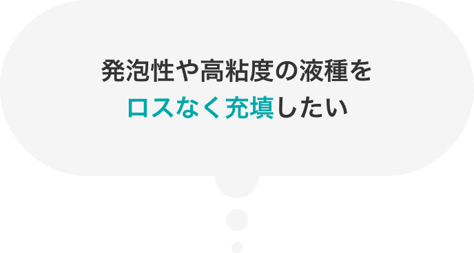 発泡性や高粘度の液種をロスなく充填したい