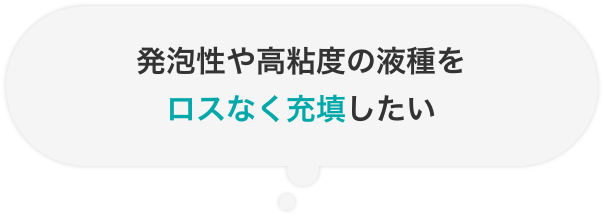 発泡性や高粘度の液種をロスなく充填したい